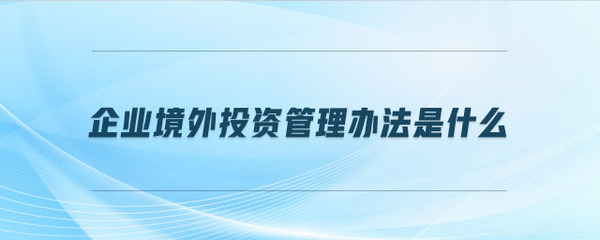 企业境外投资管理办法是什么